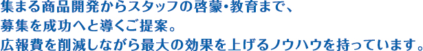 集まる商品開発からスタッフの啓蒙・教育まで、募集を成功へと導くご提案。広報費を削減しながら最大の効果を上げるノウハウを持っています。