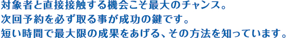 対象者と直接接触する機会こそ最大のチャンス。次回予約を必ず取る事が成功の鍵です。短い時間で最大限の成果をあげる、その方法を知っています。