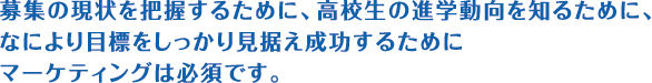 募集の現状を把握するために、高校生の進学動向を知るために、なにより目標をしっかり見据え成功するためにマーケティングは必須です。