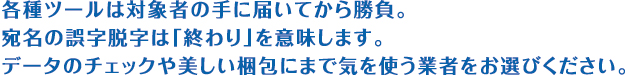 各種ツールは対象者の手に届いてから勝負。宛名の誤字脱字は「終わり」を意味します。データのチェックや美しい梱包にまで気を使う業者をお選びください。