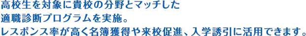 高校生を対象に貴校の分野とマッチした適職診断プログラムを実施。レスポンス率が高く名簿獲得や来校促進、入学誘引に活用できます。